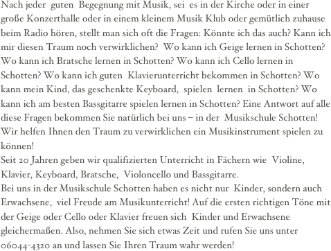 
Nach jeder  guten  Begegnung mit Musik, sei  es in der Kirche oder in einer  große Konzerthalle oder in einem kleinem Musik Klub oder gemütlich zuhause beim Radio hören, stellt man sich oft die Fragen: Könnte ich das auch? Kann ich mir diesen Traum noch verwirklichen?  Wo kann ich Geige lernen in Schotten? Wo kann ich Bratsche lernen in Schotten? Wo kann ich Cello lernen in Schotten? Wo kann ich guten  Klavierunterricht bekommen in Schotten? Wo kann mein Kind, das geschenkte Keyboard,  spielen  lernen  in Schotten? Wo kann ich am besten Bassgitarre spielen lernen in Schotten? Eine Antwort auf alle diese Fragen bekommen Sie natürlich bei uns – in der  Musikschule Schotten! Wir helfen Ihnen den Traum zu verwirklichen ein Musikinstrument spielen zu können!Seit 20 Jahren geben wir qualifizierten Unterricht in Fächern wie  Violine, Klavier, Keyboard, Bratsche,  Violoncello und Bassgitarre. Bei uns in der Musikschule Schotten haben es nicht nur  Kinder, sondern auch  Erwachsene,  viel Freude am Musikunterricht! Auf die ersten richtigen Töne mit der Geige oder Cello oder Klavier freuen sich  Kinder und Erwachsene gleichermaßen. Also, nehmen Sie sich etwas Zeit und rufen Sie uns unter 06044-4320 an und lassen Sie Ihren Traum wahr werden!